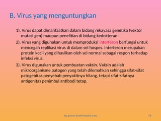 B. Virus yang menguntungkan
1). Virus dapat dimanfaatkan dalam bidang rekayasa genetika (vektor
mutasi gen) maupun penelitian di bidang kedokteran.
2). Virus yang digunakan untuk memproduksi interferon berfungsi untuk
mencegah replikasi virus di dalam sel hospes. Interferon merupakan
protein kecil yang dihasilkan oleh sel normal sebagai respon terhadap
infeksi virus.
3). Virus digunakan untuk pembuatan vaksin. Vaksin adalah
mikroorganisme patogen yang telah dilemahkan sehingga sifat-sifat
patogenitas penyebab penyakitnya hilang, tetapi sifat-sifatnya
antigenitas penimbul antibodi tetap.
by gomes.hada@gmail.com 30
 
