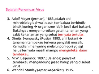 Sejarah Penemuan Virus
by gomes.hada@gmail.com
3. Adolf Meyer (jerman), 1883 adalah ahli
mikrobiolog bahwa : daun tembakau berbintik-
bintik kuning  organisme lebih kecil dari bakteri.
Buktinya : menyemprotkan getah tanaman yang
sakit ke tanaman yang sehat ternyata tertular.
4. Dimitri Ivanowsky (Rusia), 1893. ahli botani 
tanaman tembakau terkena penyakit mosaik.
Kemudian menyaring melalui pori-pori yg sgt
halus ternyata masih mampu menginfeksi daun
tembakau.
5. M.W. Beijerinck, 1897.( Belanda) penyakit
tembakau mengandung jasad hidup yang disebut
virus
6. Wendell Stanley (Amerika Serikat), 1935. 4
 