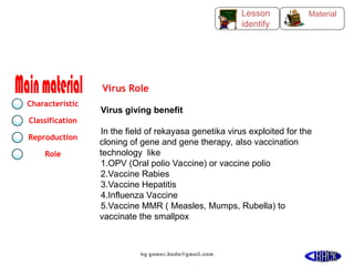 Virus giving benefit
In the field of rekayasa genetika virus exploited for the
cloning of gene and gene therapy, also vaccination
technology like
1.OPV (Oral polio Vaccine) or vaccine polio
2.Vaccine Rabies
3.Vaccine Hepatitis
4.Influenza Vaccine
5.Vaccine MMR ( Measles, Mumps, Rubella) to
vaccinate the smallpox
Virus Role
Characteristic
Classification
Reproduction
Role
Material
Lesson
identify
by gomes.hada@gmail.com 54
 