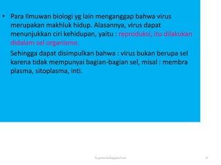 • Para Ilmuwan biologi yg lain menganggap bahwa virus
merupakan makhluk hidup. Alasannya, virus dapat
menunjukkan ciri kehidupan, yaitu : reproduksi, itu dilakukan
didalam sel organisme.
Sehingga dapat disimpulkan bahwa : virus bukan berupa sel
karena tidak mempunyai bagian-bagian sel, misal : membran
plasma, sitoplasma, inti.
by gomes.hada@gmail.com 18
 