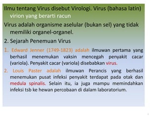 Ilmu tentang Virus disebut Virologi. Virus (bahasa latin)
virion yang berarti racun
Virus adalah organisme aselular (bukan sel) yang tidak
memiliki organel-organel.
2. Sejarah Penemuan Virus
1. Edward Jenner (1749-1823) adalah ilmuwan pertama yang
berhasil menemukan vaksin mencegah penyakit cacar
(variola). Penyakit cacar (variola) disebabkan virus.
2. Louis Paster adalah ilmuwan Perancis yang berhasil
menemukan pusat infeksi penyakit terdapat pada otak dan
medula spinalis. Selain itu, ia juga mampu memindahkan
infeksi tsb ke hewan percobaan di dalam laboratorium.
3
 