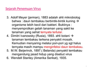 Sejarah Penemuan Virus
3. Adolf Meyer (jerman), 1883 adalah ahli mikrobiolog
bahwa : daun tembakau berbintik-bintik kuning 
organisme lebih kecil dari bakteri. Buktinya :
menyemprotkan getah tanaman yang sakit ke
tanaman yang sehat ternyata tertular.
4. Dimitri Ivanowsky (Rusia), 1893. ahli botani 
tanaman tembakau terkena penyakit mosaik.
Kemudian menyaring melalui pori-pori yg sgt halus
ternyata masih mampu menginfeksi daun tembakau.
5. M.W. Beijerinck, 1897.( Belanda) penyakit tembakau
mengandung jasad hidup yang disebut virus
6. Wendell Stanley (Amerika Serikat), 1935.
4
 