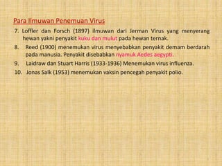 Para Ilmuwan Penemuan Virus
7. Loffler dan Forsch (1897) ilmuwan dari Jerman Virus yang menyerang
hewan yakni penyakit kuku dan mulut pada hewan ternak.
8. Reed (1900) menemukan virus menyebabkan penyakit demam berdarah
pada manusia. Penyakit disebabkan nyamuk Aedes aegypti.
9. Laidraw dan Stuart Harris (1933-1936) Menemukan virus influenza.
10. Jonas Salk (1953) menemukan vaksin pencegah penyakit polio.
5
 