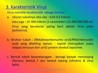 3. Karakteristik Virus
Virus memiliki karakteristik sebagai berikut :
a. Ukuran tubuhnya rata-rata : 0,02-0,3 mikron
atau juga : 25-300 mikron (1 nanometer=1/1.000.000.000 m)
Virus yang berukuran paling kecil adalah Virus polio
(poliovirus).
b. Struktur tubuh : DNA(deoxyribonucleic acid)/RNA(ribonucleic
acid) yang dikeliling lapisan : kapsid (merupakan suatu
selaput tersusun dari unit2 protein disebut kapsomer.
c. Bentuk tubuh beranekaragam : bersegi banyak memanjang
(flamen), bentuk T dan bentuk batang (silindris) & virus
bulat.
by gomes.hada@gmail.com 7
 