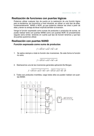 Realización de funciones con puertas lógicas
 Podemos utilizar cualquier tipo de puerta en la realización de una función lógica
 pero la tendencia, por economía a nivel industrial, es utilizar un solo tipo de ellas,
 fundamentalmente NAND o NOR, ya que podemos obtener las otras a partir de
 ellas y tienen la ventaja de llevar implícita también la inversión.
 Venga la función expresada como sumas de productos o productos de sumas, se
 puede realizar tanto con puertas NAND como con puertas NOR. El procedimiento
 seguido sería similar, teniendo en cuenta qué tipo de función tenemos y qué tipo
 de puertas queremos utilizar.

Realización con puertas NAND
 Función expresada como suma de productos

                               f = a b c d + ac d + bd + ab

 1.   Se aplica siempre a toda la función dos inversiones. De esta forma la función
      no varía.

                               f = a b c d + ac d + bd + ab

 2. Deshacemos una de las inversiones generales aplicando De Morgan.


                   f = a b c d + ac d + bd + ab = a b c d ⋅ ac d ⋅ bd ⋅ ab

 3. Todos son productos invertidos, luego todos ellos se pueden realizar con puer-
    tas NAND.



            1      1      1       1
 