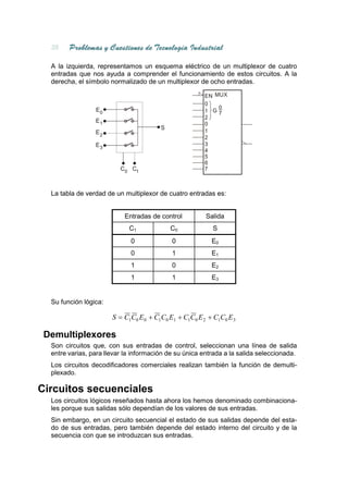 A la izquierda, representamos un esquema eléctrico de un multiplexor de cuatro
  entradas que nos ayuda a comprender el funcionamiento de estos circuitos. A la
  derecha, el símbolo normalizado de un multiplexor de ocho entradas.

                                                       EN MUX
                                                       0
                 E0                                        0
                                                       1 G7
                                                       2
                 E1
                                                       0
                                        S
                 E2                                    1
                                                       2
                 E3                                    3
                                                       4
                                                       5
                                                       6
                          C0 C1                        7



  La tabla de verdad de un multiplexor de cuatro entradas es:


                           Entradas de control          Salida
                             C1             C0            S
                             0              0             E0
                             0              1             E1
                             1              0             E2
                             1              1             E3


  Su función lógica:

                       S = C1C0 E 0 + C1C0 E1 + C1C0 E 2 + C1C0 E 3

 Demultiplexores
  Son circuitos que, con sus entradas de control, seleccionan una línea de salida
  entre varias, para llevar la información de su única entrada a la salida seleccionada.
  Los circuitos decodificadores comerciales realizan también la función de demulti-
  plexado.

Circuitos secuenciales
  Los circuitos lógicos reseñados hasta ahora los hemos denominado combinaciona-
  les porque sus salidas sólo dependían de los valores de sus entradas.
  Sin embargo, en un circuito secuencial el estado de sus salidas depende del esta-
  do de sus entradas, pero también depende del estado interno del circuito y de la
  secuencia con que se introduzcan sus entradas.
 