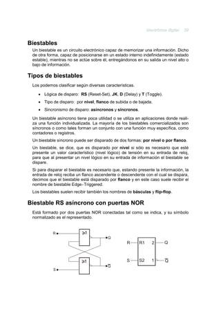 Biestables
 Un biestable es un circuito electrónico capaz de memorizar una información. Dicho
 de otra forma, capaz de posicionarse en un estado interno indefinidamente (estado
 estable), mientras no se actúe sobre él, entregándonos en su salida un nivel alto o
 bajo de información.

Tipos de biestables
 Los podemos clasificar según diversas características.

    • Lógica de disparo: RS (Reset-Set), JK, D (Delay) y T (Toggle).
    • Tipo de disparo: por nivel, flanco de subida o de bajada.
    • Sincronismo de disparo: asíncronos y síncronos.

 Un biestable asíncrono tiene poca utilidad o se utiliza en aplicaciones donde reali-
 za una función individualizada. La mayoría de los biestables comercializados son
 síncronos o como tales forman un conjunto con una función muy específica, como
 contadores o registros.
 Un biestable síncrono puede ser disparado de dos formas: por nivel o por flanco.
 Un biestable, se dice, que es disparado por nivel si sólo es necesario que esté
 presente un valor característico (nivel lógico) de tensión en su entrada de reloj,
 para que al presentar un nivel lógico en su entrada de información el biestable se
 dispare.
 Si para disparar el biestable es necesario que, estando presente la información, la
 entrada de reloj reciba un flanco ascendente o descendente con el cual se dispara,
 decimos que el biestable está disparado por flanco y en este caso suele recibir el
 nombre de biestable Edge - Triggered.
 Los biestables suelen recibir también los nombres de básculas y flip-flop.

Biestable RS asíncrono con puertas NOR
 Está formado por dos puertas NOR conectadas tal como se indica, y su símbolo
 normalizado es el representado.


            R
                                         Q
                                                   R      R1     2      Q



                                                   S      S2     1      Q
                                         Q
            S
 