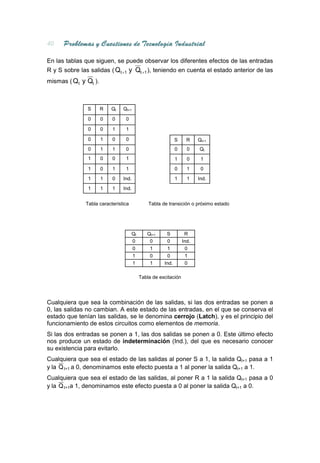 En las tablas que siguen, se puede observar los diferentes efectos de las entradas
R y S sobre las salidas ( Qt +1 y Qt +1 ), teniendo en cuenta el estado anterior de las
mismas ( Qt y Qt ).



               S      R   Qt   Qt+1

               0      0   0     0

               0      0   1     1

               0      1   0     0                           S     R    Qt+1
               0      1   1     0                           0     0    Qt
               1      0   0     1                           1     0     1
               1      0   1     1                           0     1     0
               1      1   0    Ind.                         1     1    Ind.
               1      1   1    Ind.


              Tabla característica            Tabla de transición o próximo estado




                                     Qt      Qt+1     S          R
                                     0        0       0         Ind.
                                     0        1       1          0
                                     1        0       0          1
                                     1        1      Ind.        0

                                          Tabla de excitación




Cualquiera que sea la combinación de las salidas, si las dos entradas se ponen a
0, las salidas no cambian. A este estado de las entradas, en el que se conserva el
estado que tenían las salidas, se le denomina cerrojo (Latch), y es el principio del
funcionamiento de estos circuitos como elementos de memoria.
Si las dos entradas se ponen a 1, las dos salidas se ponen a 0. Este último efecto
nos produce un estado de indeterminación (Ind.), del que es necesario conocer
su existencia para evitarlo.
Cualquiera que sea el estado de las salidas al poner S a 1, la salida Qt+1 pasa a 1
y la Q t+1 a 0, denominamos este efecto puesta a 1 al poner la salida Qt+1 a 1.
Cualquiera que sea el estado de las salidas, al poner R a 1 la salida Qt+1 pasa a 0
y la Q t+1a 1, denominamos este efecto puesta a 0 al poner la salida Qt+1 a 0.
 