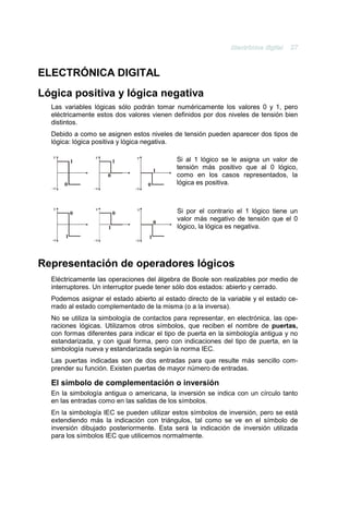 ELECTRÓNICA DIGITAL
Lógica positiva y lógica negativa
  Las variables lógicas sólo podrán tomar numéricamente los valores 0 y 1, pero
  eléctricamente estos dos valores vienen definidos por dos niveles de tensión bien
  distintos.
  Debido a como se asignen estos niveles de tensión pueden aparecer dos tipos de
  lógica: lógica positiva y lógica negativa.

   v            v             v
           1             1                  Si al 1 lógico se le asigna un valor de
                                       1
                                            tensión más positivo que al 0 lógico,
                     0                      como en los casos representados, la
       0                           0        lógica es positiva.
  -v            -v            -v


   v            v              v            Si por el contrario el 1 lógico tiene un
           0             0
                                       0
                                            valor más negativo de tensión que el 0
                     1                      lógico, la lógica es negativa.
       1                           1
  -v            -v            -v



Representación de operadores lógicos
  Eléctricamente las operaciones del álgebra de Boole son realizables por medio de
  interruptores. Un interruptor puede tener sólo dos estados: abierto y cerrado.
  Podemos asignar el estado abierto al estado directo de la variable y el estado ce-
  rrado al estado complementado de la misma (o a la inversa).
  No se utiliza la simbología de contactos para representar, en electrónica, las ope-
  raciones lógicas. Utilizamos otros símbolos, que reciben el nombre de puertas,
  con formas diferentes para indicar el tipo de puerta en la simbología antigua y no
  estandarizada, y con igual forma, pero con indicaciones del tipo de puerta, en la
  simbología nueva y estandarizada según la norma IEC.
  Las puertas indicadas son de dos entradas para que resulte más sencillo com-
  prender su función. Existen puertas de mayor número de entradas.

  El símbolo de complementación o inversión
  En la simbología antigua o americana, la inversión se indica con un círculo tanto
  en las entradas como en las salidas de los símbolos.
  En la simbología IEC se pueden utilizar estos símbolos de inversión, pero se está
  extendiendo más la indicación con triángulos, tal como se ve en el símbolo de
  inversión dibujado posteriormente. Esta será la indicación de inversión utilizada
  para los símbolos IEC que utilicemos normalmente.
 