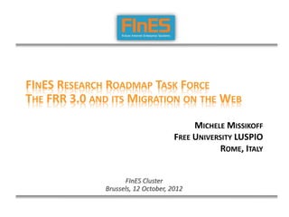 FINES RESEARCH ROADMAP TASK FORCE
THE FRR 3.0 AND ITS MIGRATION ON THE WEB

                                          MICHELE MISSIKOFF
                                     FREE UNIVERSITY LUSPIO
                                                 ROME, ITALY


                    FInES Cluster
              Brussels, 12 October, 2012
 