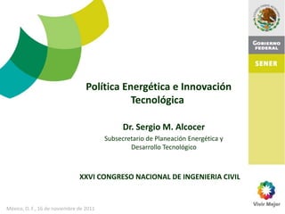 Política Energética e Innovación
                                             Tecnológica

                                               Dr. Sergio M. Alcocer
                                         Subsecretario de Planeación Energética y
                                                 Desarrollo Tecnológico



                               XXVI CONGRESO NACIONAL DE INGENIERIA CIVIL


México, D. F., 16 de noviembre de 2011
 