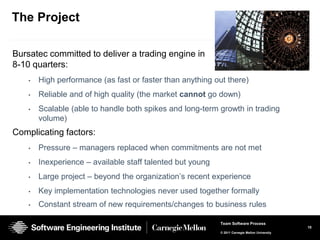 The Project

Bursatec committed to deliver a trading engine in
8-10 quarters:
    •   High performance (as fast or faster than anything out there)
    •   Reliable and of high quality (the market cannot go down)
    •   Scalable (able to handle both spikes and long-term growth in trading
        volume)
Complicating factors:
    •   Pressure – managers replaced when commitments are not met
    •   Inexperience – available staff talented but young
    •   Large project – beyond the organization’s recent experience
    •   Key implementation technologies never used together formally
    •   Constant stream of new requirements/changes to business rules

                                                            Team Software Process
                                                                                                10
                                                            © 2011 Carnegie Mellon University
 