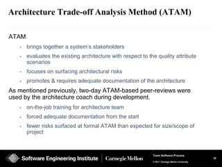 Architecture Trade-off Analysis Method (ATAM)

ATAM
   •   brings together a system’s stakeholders
   •   evaluates the existing architecture with respect to the quality attribute
       scenarios
   •   focuses on surfacing architectural risks
   •   promotes & requires adequate documentation of the architecture
As mentioned previously, two-day ATAM-based peer-reviews were
used by the architecture coach during development.
   •   on-the-job training for architecture team
   •   forced adequate documentation from the start
   •   fewer risks surfaced at formal ATAM than expected for size/scope of
       project



                                                             Team Software Process
                                                                                                 28
                                                             © 2011 Carnegie Mellon University
 