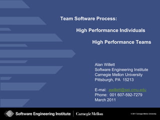 Team Software Process:

      High Performance Individuals

            High Performance Teams



             Alan Willett
             Software Engineering Institute
             Carnegie Mellon University
             Pittsburgh, PA 15213

             E-mai: awillett@sei.cmu.edu
             Phone: 001 607-592-7279
             March 2011


                                 © 2011 Carnegie Mellon University
 