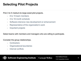 Selecting Pilot Projects

Pick 3 to 5 medium-to large-sized pilot projects.
    •   8 to 15 team members
    •   4 to 18 month schedule
    •   Software-intensive new development or enhancement
    •   Representative of the organization’s work
    •   Important projects


Select teams with members and managers who are willing to participate.


Consider the group relationships.
    •   Contractors
    •   Organizational boundaries
    •   Internal conflicts


                                                            Team Software Process
                                                                                                38
                                                            © 2011 Carnegie Mellon University
 