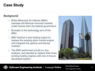 Case Study

Background:
   •   Bolsa Mexicana de Valores (BMV)
       operates the Mexican financial markets
       under license from the federal government.
   •   Bursatec is the technology arm of the
       BMV.
   •   BMV desired a new trading engine to
       replace the existing stock market engine
       and integrate the options and futures
       markets.
   •   The BMV performed a build vs. buy
       analysis, and decided to replace their three
       existing trading engines with one in-house
       developed system.

                                                      Team Software Process
                                                                                          9
                                                      © 2011 Carnegie Mellon University
 