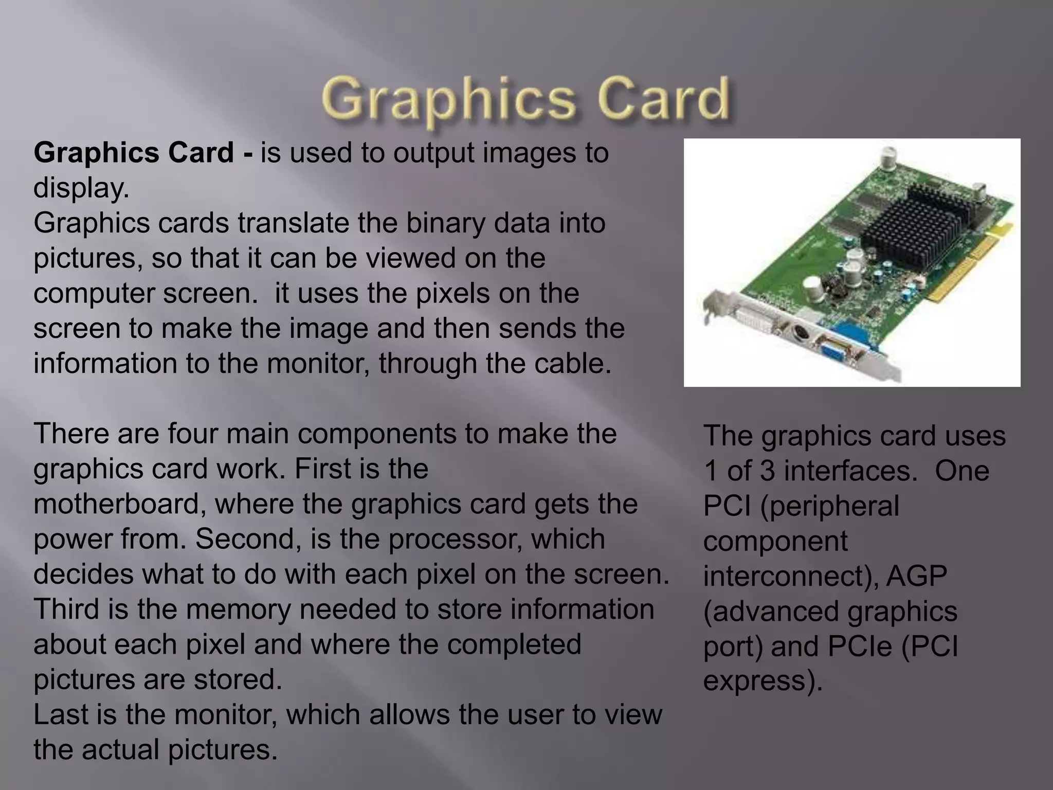 Graphics CardGraphics Card - is used to output images to display. Graphics cards translate the binary data into pictures, so that it can be viewed on the computer screen.  it uses the pixels on the screen to make the image and then sends the information to the monitor, through the cable.There are four main components to make the graphics card work. First is the motherboard, where the graphics card gets the power from. Second, is the processor, which decides what to do with each pixel on the screen.Third is the memory needed to store information about each pixel and where the completed pictures are stored.Last is the monitor, which allows the user to view the actual pictures.The graphics card uses 1 of 3 interfaces.  One PCI (peripheral component interconnect), AGP (advanced graphics port) and PCIe (PCI express).