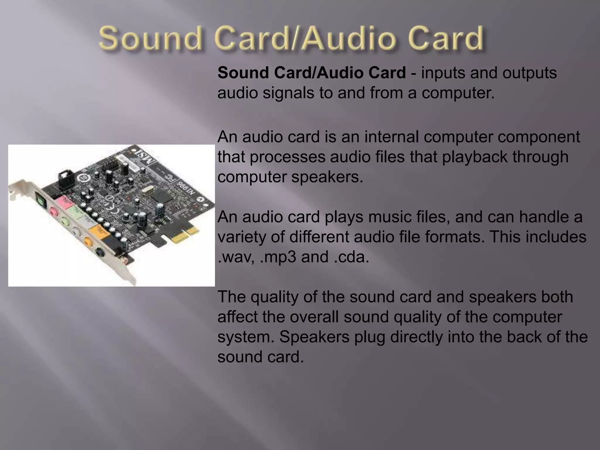 Sound Card/Audio CardSound Card/Audio Card - inputs and outputs audio signals to and from a computer.An audio card is an internal computer component that processes audio files that playback through computer speakers.An audio card plays music files, and can handle a variety of different audio file formats. This includes .wav, .mp3 and .cda.The quality of the sound card and speakers both affect the overall sound quality of the computer system. Speakers plug directly into the back of the sound card.