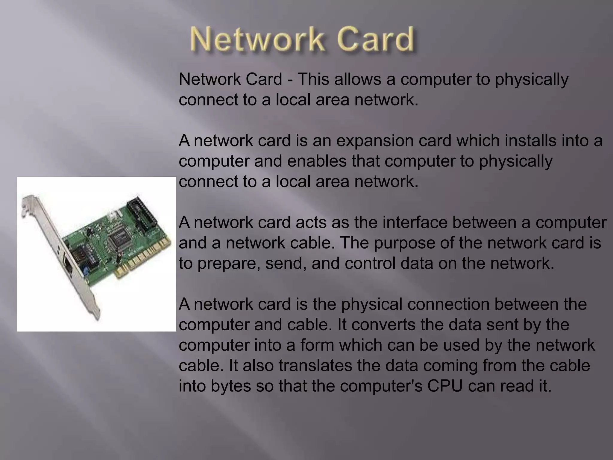 Network CardNetwork Card - This allows a computer to physically connect to a local area network.A network card is an expansion card which installs into a computer and enables that computer to physically connect to a local area network.A network card acts as the interface between a computer and a network cable. The purpose of the network card is to prepare, send, and control data on the network.A network card is the physical connection between the computer and cable. It converts the data sent by the computer into a form which can be used by the network cable. It also translates the data coming from the cable into bytes so that the computer's CPU can read it.