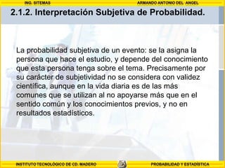 La probabilidad subjetiva de un evento: se la asigna la persona que hace el estudio, y depende del conocimiento que esta persona tenga sobre el tema. Precisamente por su carácter de subjetividad no se considera con validez científica, aunque en la vida diaria es de las más comunes que se utilizan al no apoyarse más que en el sentido común y los conocimientos previos, y no en resultados estadísticos.  2.1.2.  Interpretación Subjetiva de Probabilidad.  