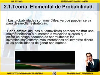2.1.Teoria  Elemental de Probabilidad. Las probabilidades son muy útiles, ya que pueden servir para desarrollar estrategias.  Por ejemplo ; algunos automovilistas parecen mostrar una mayor tendencia a aumentar la velocidad si creen que existe un riesgo pequeño de ser multados; los inversionistas estarán mas interesados en invertirse dinero si las posibilidades de ganar son buenas.  