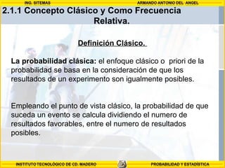 2.1.1 Concepto Clásico y Como Frecuencia  Relativa.   Definición Clásico.  La probabilidad clásica:  el enfoque clásico o  priori de la probabilidad se basa en la consideración de que los resultados de un experimento son igualmente posibles.  Empleando el punto de vista clásico, la probabilidad de que suceda un evento se calcula dividiendo el numero de resultados favorables, entre el numero de resultados posibles.  