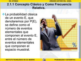 La probabilidad clásica de un evento E, que denotaremos por P(E), se define como el número de eventos elementales que componen al evento E, entre el número de eventos elementales que componen el espacio muestral.  2.1.1 Concepto Clásico y Como Frecuencia Relativa.  