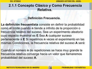 Definición Frecuencia.  La definición frecuentista  consiste en definir la probabilidad como el límite cuando  n  tiende a infinito de la proporción o frecuencia relativa del suceso. Sea un experimento aleatorio cuyo espacio muestral es  E  Sea  A  cualquier suceso perteneciente a  E  Si repetimos  n  veces el experimento en las mismas Condiciones, la frecuencia relativa del suceso  A  será:  Cuando el número  n  de repeticiones se hace muy grande la frecuencia relativa converge hacia un valor que llamaremos probabilidad del suceso  A .  2.1.1 Concepto Clásico y Como Frecuencia Relativa.  