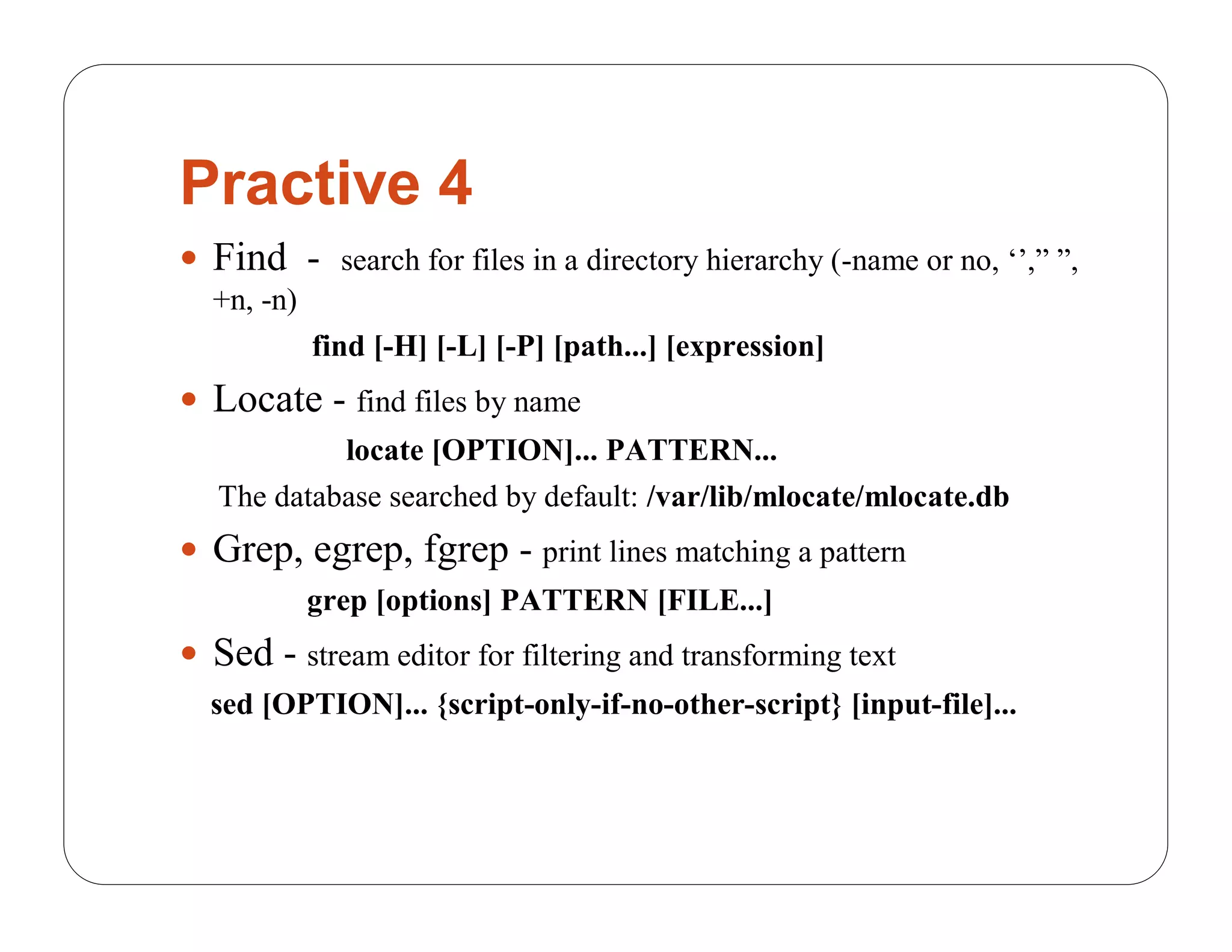 Practive 4
 Find - search for files in a directory hierarchy (-name or no, ‘’,” ”,
  +n, -n)
            find [-H] [-L] [-P] [path...] [expression]
 Locate - find files by name
            locate [OPTION]... PATTERN...
   The database searched by default: /var/lib/mlocate/mlocate.db
 Grep, egrep, fgrep - print lines matching a pattern
            grep [options] PATTERN [FILE...]
 Sed - stream editor for filtering and transforming text
  sed [OPTION]... {script-only-if-no-other-script} [input-file]...
 