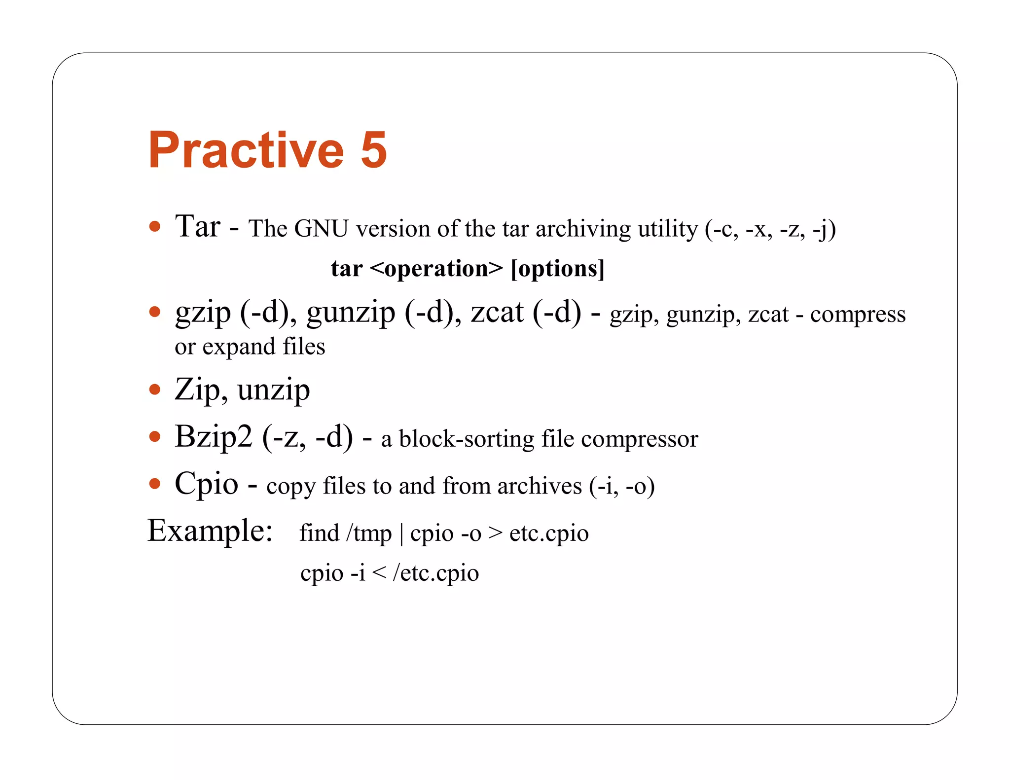 Practive 5
 Tar - The GNU version of the tar archiving utility (-c, -x, -z, -j)
                    tar <operation> [options]
 gzip (-d), gunzip (-d), zcat (-d) - gzip, gunzip, zcat - compress
  or expand files
 Zip, unzip
 Bzip2 (-z, -d) - a block-sorting file compressor
 Cpio - copy files to and from archives (-i, -o)
Example:       find /tmp | cpio -o > etc.cpio
               cpio -i < /etc.cpio
 