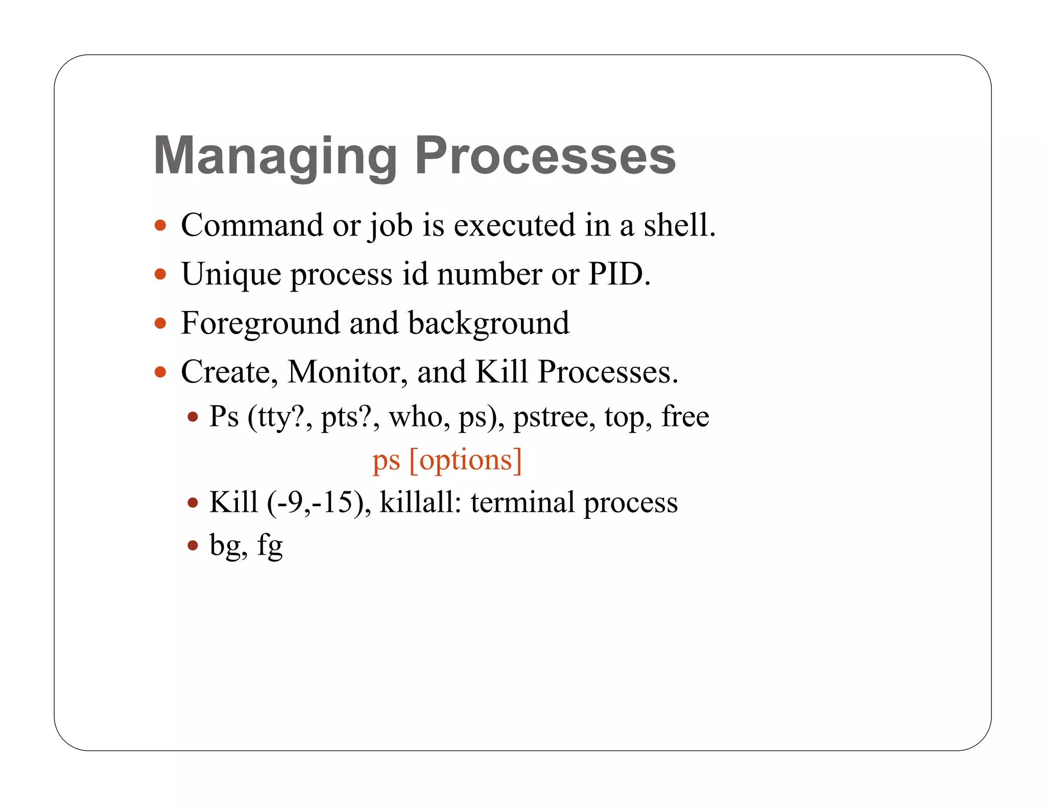 Managing Processes
 Command or job is executed in a shell.
 Unique process id number or PID.
 Foreground and background
 Create, Monitor, and Kill Processes.
   Ps (tty?, pts?, who, ps), pstree, top, free
                  ps [options]
   Kill (-9,-15), killall: terminal process
   bg, fg
 