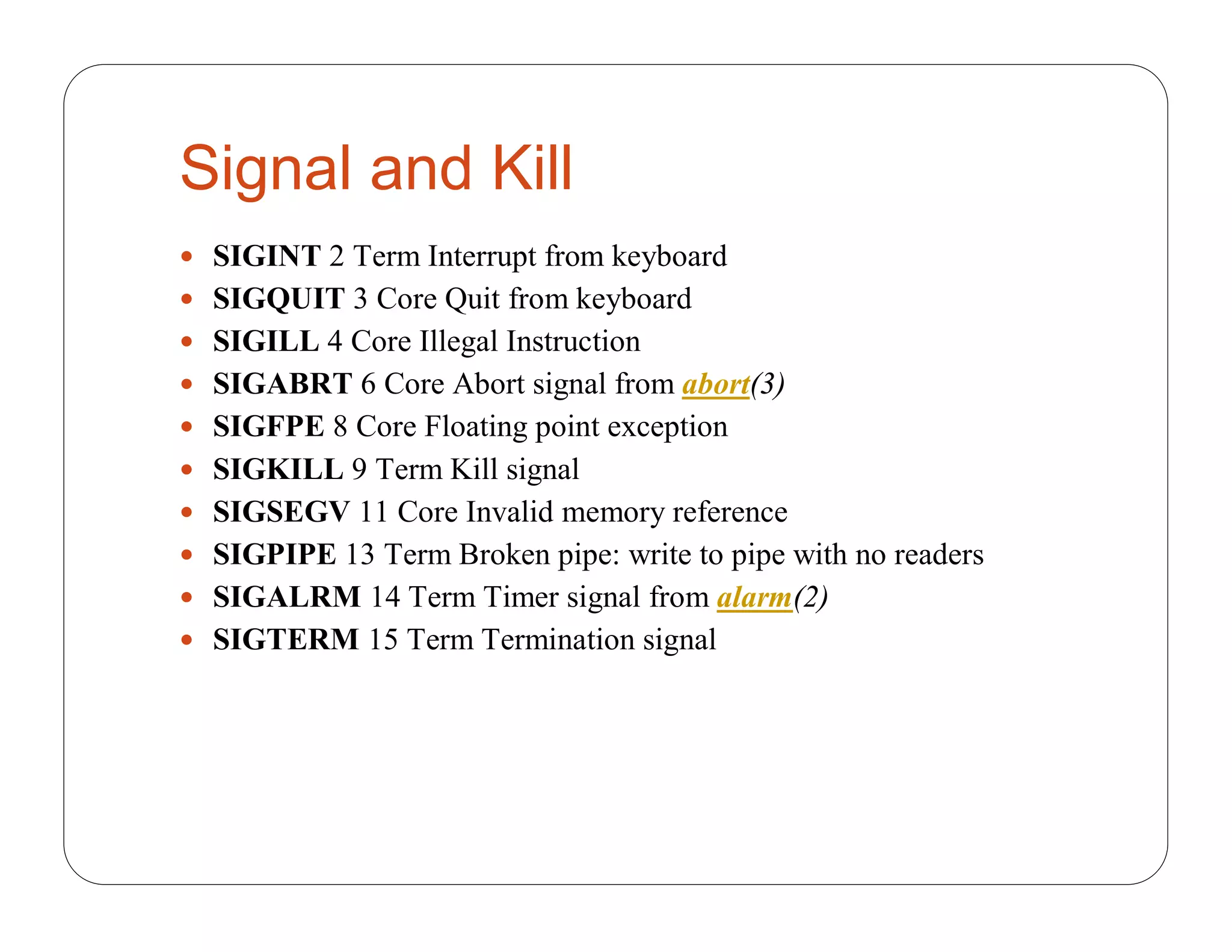 Signal and Kill
 SIGINT 2 Term Interrupt from keyboard
 SIGQUIT 3 Core Quit from keyboard
 SIGILL 4 Core Illegal Instruction
 SIGABRT 6 Core Abort signal from abort(3)
 SIGFPE 8 Core Floating point exception
 SIGKILL 9 Term Kill signal
 SIGSEGV 11 Core Invalid memory reference
 SIGPIPE 13 Term Broken pipe: write to pipe with no readers
 SIGALRM 14 Term Timer signal from alarm(2)
 SIGTERM 15 Term Termination signal
 