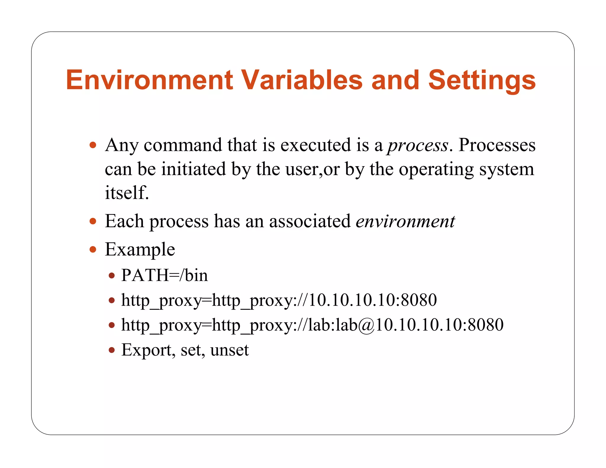 Environment Variables and Settings

  Any command that is executed is a process. Processes
   can be initiated by the user,or by the operating system
   itself.
  Each process has an associated environment
  Example
    PATH=/bin
    http_proxy=http_proxy://10.10.10.10:8080
    http_proxy=http_proxy://lab:lab@10.10.10.10:8080
    Export, set, unset
 