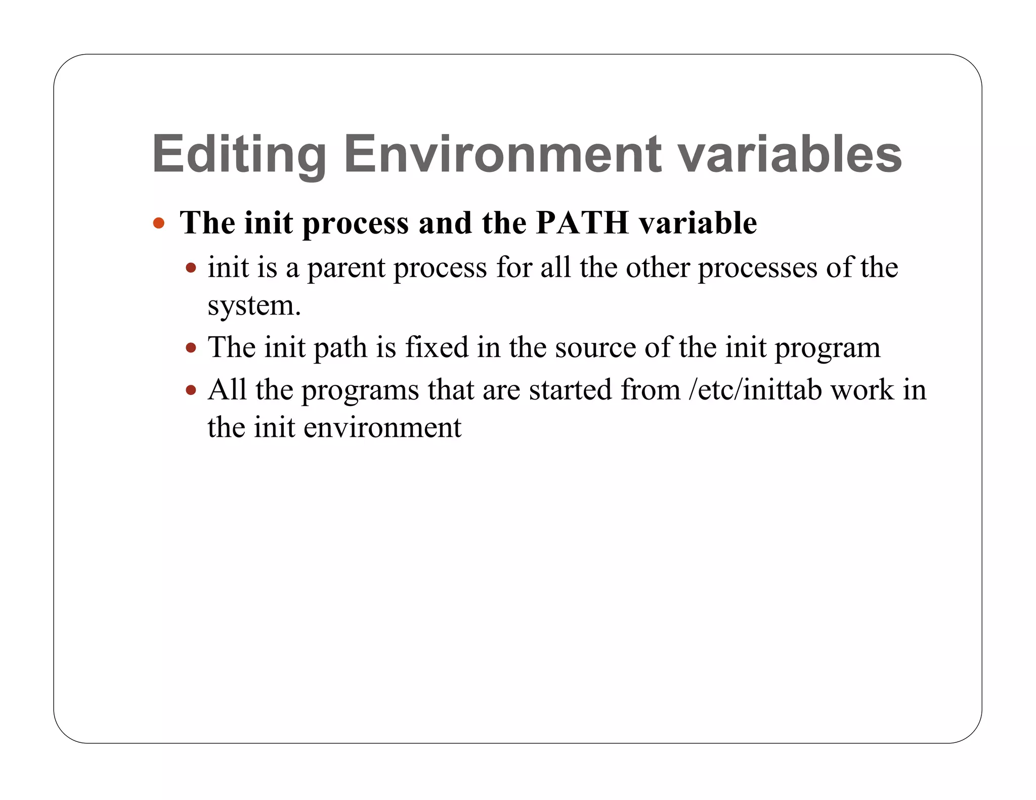Editing Environment variables
 The init process and the PATH variable
   init is a parent process for all the other processes of the
    system.
   The init path is fixed in the source of the init program
   All the programs that are started from /etc/inittab work in
    the init environment
 