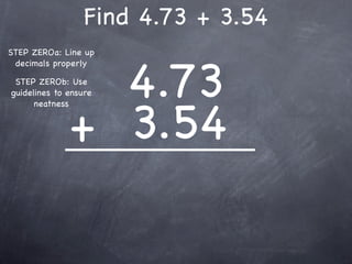 Find 4.73 + 3.54
STEP ZEROa: Line up



                4.73
 decimals properly

 STEP ZEROb: Use
guidelines to ensure




              + 3.54
      neatness
 