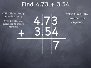 Find 4.73 + 3.54
STEP ZEROa: Line up             STEP 1: Add the


                4.73
 decimals properly
                                  hundredths.
 STEP ZEROb: Use
guidelines to ensure
                                   Regroup.



              + 3.54
      neatness




                   7
 