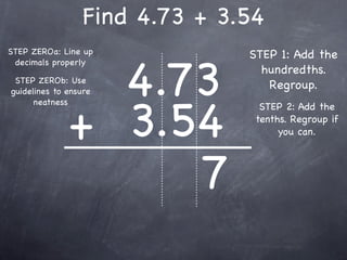 Find 4.73 + 3.54
STEP ZEROa: Line up             STEP 1: Add the


                4.73
 decimals properly
                                  hundredths.
 STEP ZEROb: Use
guidelines to ensure
                                   Regroup.



              + 3.54
      neatness
                                  STEP 2: Add the
                                 tenths. Regroup if
                                      you can.




                   7
 
