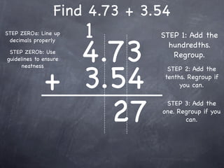 Find 4.73 + 3.54
STEP ZEROa: Line up    1        STEP 1: Add the


                4.73
 decimals properly
                                  hundredths.
 STEP ZEROb: Use
guidelines to ensure
                                   Regroup.



              + 3.54
      neatness
                                  STEP 2: Add the
                                 tenths. Regroup if
                                      you can.




                  27
                                 STEP 3: Add the
                                one. Regroup if you
                                       can.
 