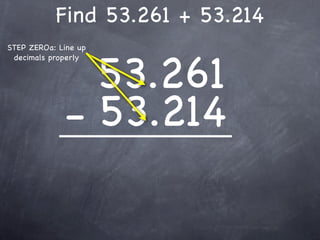Find 53.261 + 53.214
STEP ZEROa: Line up



               53.261
 decimals properly




             - 53.214
 