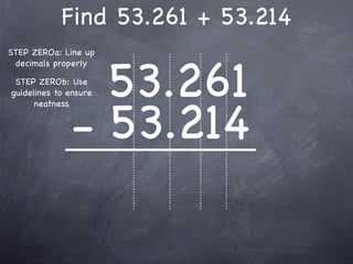Find 53.261 + 53.214
STEP ZEROa: Line up



                53.261
 decimals properly

 STEP ZEROb: Use
guidelines to ensure




              - 53.214
      neatness
 