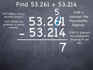 Find 53.261 + 53.214
STEP ZEROa: Line up        5       STEP 1:


                       53.261
                            1
 decimals properly              Subtract the
 STEP ZEROb: Use                thousandths.
guidelines to ensure              Regroup.


              - 53.214
      neatness

                                STEP 2: Subtract
                                 the hundredths.
                                  Regroup if you



                     7
                                       can.
 