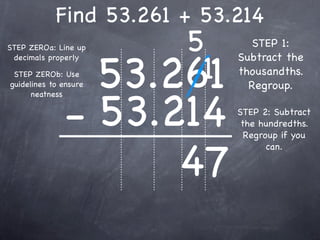 Find 53.261 + 53.214
STEP ZEROa: Line up        5       STEP 1:


                       53.261
                            1
 decimals properly              Subtract the
 STEP ZEROb: Use                thousandths.
guidelines to ensure              Regroup.


              - 53.214
      neatness

                                STEP 2: Subtract
                                 the hundredths.
                                  Regroup if you


                    47
                                       can.
 