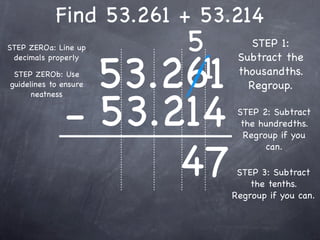 Find 53.261 + 53.214
STEP ZEROa: Line up        5        STEP 1:


                       53.261
                            1
 decimals properly               Subtract the
 STEP ZEROb: Use                 thousandths.
guidelines to ensure               Regroup.


              - 53.214
      neatness

                                 STEP 2: Subtract
                                  the hundredths.
                                   Regroup if you


                    47
                                        can.

                                 STEP 3: Subtract
                                    the tenths.
                                Regroup if you can.
 