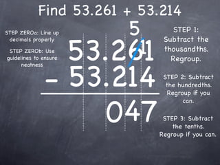 Find 53.261 + 53.214
STEP ZEROa: Line up        5        STEP 1:


                       53.261
                            1
 decimals properly               Subtract the
 STEP ZEROb: Use                 thousandths.
guidelines to ensure               Regroup.


              - 53.214
      neatness

                                 STEP 2: Subtract
                                  the hundredths.
                                   Regroup if you



                   047
                                        can.

                                 STEP 3: Subtract
                                    the tenths.
                                Regroup if you can.
 