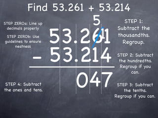 Find 53.261 + 53.214
STEP ZEROa: Line up        5        STEP 1:


                       53.261
                            1
 decimals properly               Subtract the
 STEP ZEROb: Use                 thousandths.
guidelines to ensure               Regroup.


              - 53.214
      neatness

                                 STEP 2: Subtract
                                  the hundredths.
                                   Regroup if you



                   047
                                        can.

 STEP 4: Subtract                STEP 3: Subtract
the ones and tens.                  the tenths.
                                Regroup if you can.
 
