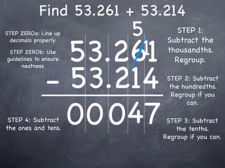 Find 53.261 + 53.214
STEP ZEROa: Line up        5        STEP 1:


                       53.261
                            1
 decimals properly               Subtract the
 STEP ZEROb: Use                 thousandths.
guidelines to ensure               Regroup.


              - 53.214
      neatness

                                 STEP 2: Subtract
                                  the hundredths.
                                   Regroup if you



                0 0 047
                                        can.

 STEP 4: Subtract                STEP 3: Subtract
the ones and tens.                  the tenths.
                                Regroup if you can.
 