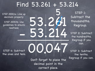 Find 53.261 + 53.214
STEP ZEROa: Line up        5                           STEP 1:


                       53.261
                            1
 decimals properly                                  Subtract the
 STEP ZEROb: Use                                    thousandths.
guidelines to ensure                                  Regroup.


              - 53.214
      neatness

                                                    STEP 2: Subtract
                                                     the hundredths.
                                                      Regroup if you



                0 0.047
                                                           can.

 STEP 4: Subtract                                   STEP 3: Subtract
the ones and tens.                                     the tenths.
                                                   Regroup if you can.
                       Don’t forget to place the
                         decimal point in the
                             correct place.
 