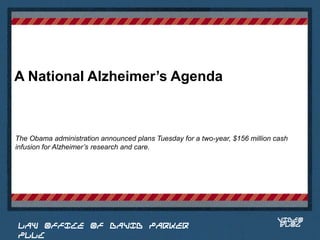 A National Alzheimer’s Agenda



The Obama administration announced plans Tuesday for a two-year, $156 million cash
infusion for Alzheimer’s research and care.


                                                                         Place logo
                                                                        or logotype
                                                                           here,
                                                                         otherwise
                                                                        delete this.




                                                                               VIDEO
 LAW OFFICE OF DAVID PARKER                                                    BLOG
 PLLC
 