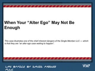 When Your “Alter Ego” May Not Be
Enough

This case illustrates one of the chief inherent dangers of the Single Member LLC — which
is that they are “an alter ego case waiting to happen”.


                                                                            Place logo
                                                                           or logotype
                                                                              here,
                                                                            otherwise
                                                                           delete this.




                                                                                 VIDEO
 LAW OFFICE OF DAVID PARKER                                                      BLOG
 PLLC
 