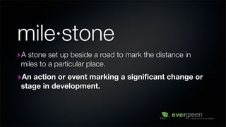 mile·stone
‣A stone set up beside a road to mark the distance in
 miles to a particular place.
‣An action or event marking a signiﬁcant change or
 stage in development.
 